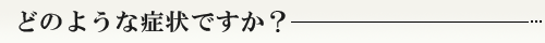 どのような症状ですか?
